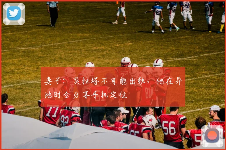 妻子：莫拉塔不可能出轨，他在异地时会分享手机定位
