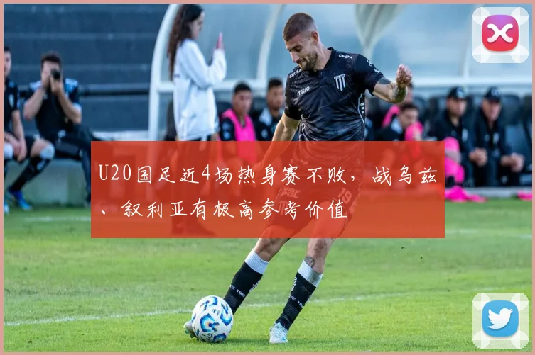 U20国足近4场热身赛不败，战乌兹、叙利亚有极高参考价值