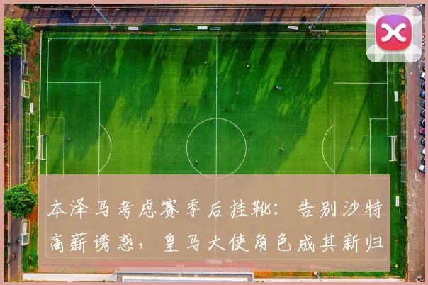 本泽马考虑赛季后挂靴：告别沙特高薪诱惑，皇马大使角色成其新归宿？