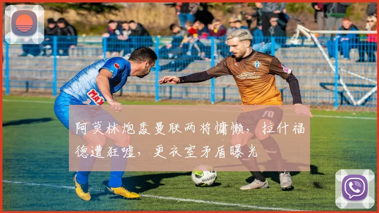 阿莫林炮轰曼联两将慵懒，拉什福德遭狂嘘，更衣室矛盾曝光