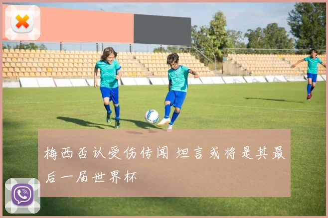 梅西否认受伤传闻 坦言或将是其最后一届世界杯