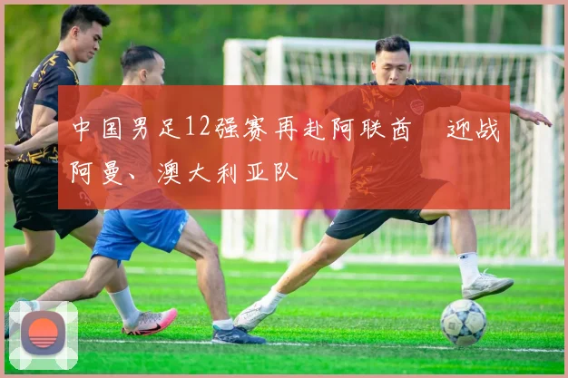 中国男足12强赛再赴阿联酋　迎战阿曼、澳大利亚队