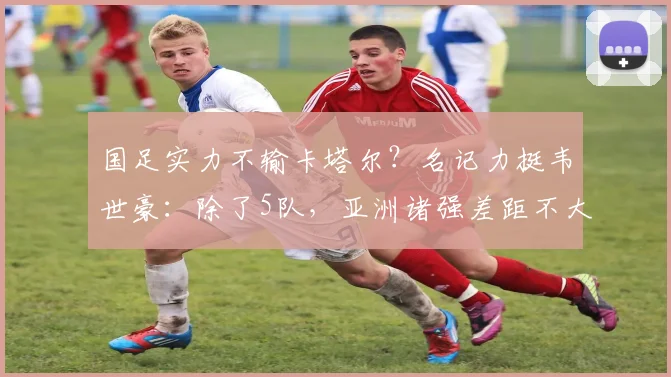 国足实力不输卡塔尔？名记力挺韦世豪：除了5队，亚洲诸强差距不大