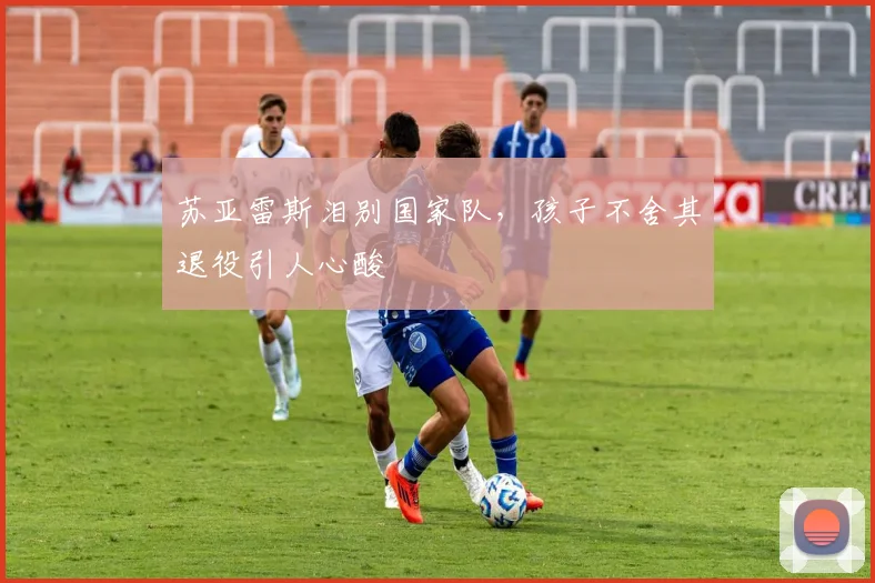 苏亚雷斯泪别国家队，孩子不舍其退役引人心酸