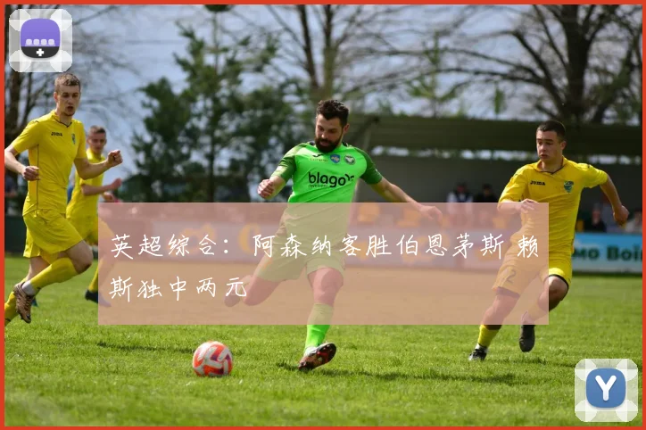 英超综合：阿森纳客胜伯恩茅斯 赖斯独中两元