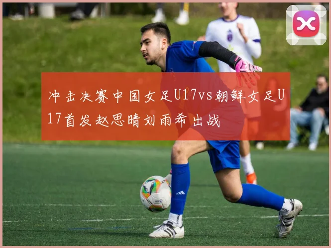 冲击决赛中国女足U17vs朝鲜女足U17首发赵思晴刘雨希出战