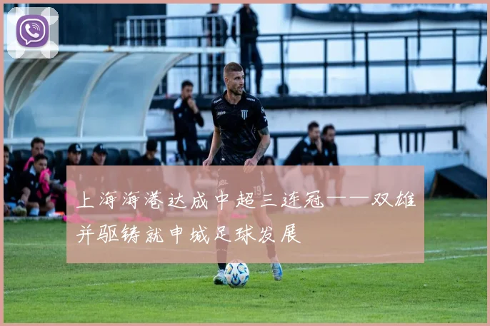 上海海港达成中超三连冠——双雄并驱铸就申城足球发展