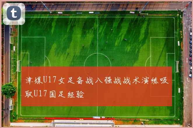 津媒U17女足备战八强战战术演练吸取U17国足经验