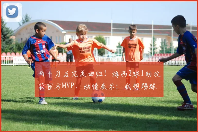 两个月后完美回归！梅西2球1助攻获官方MVP，动情表示：我想踢球