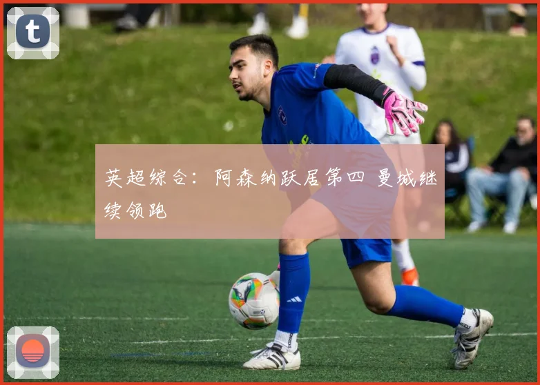 英超综合：阿森纳跃居第四 曼城继续领跑