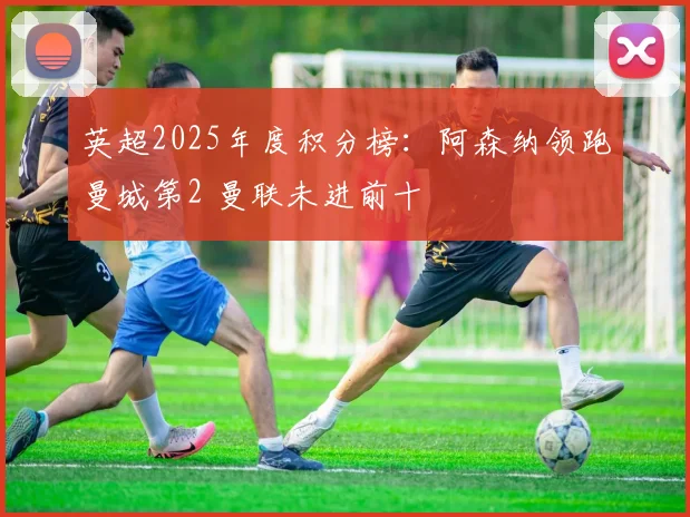 英超2025年度积分榜：阿森纳领跑曼城第2 曼联未进前十